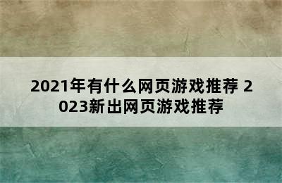 2021年有什么网页游戏推荐 2023新出网页游戏推荐